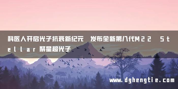 科医人开启光子抗衰新纪元 发布全新第八代M22 Stellar聚星超光子
